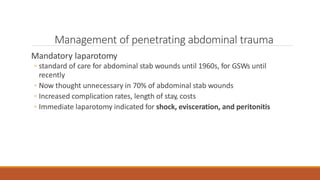 Management of penetrating abdominal trauma
Mandatory laparotomy
◦ standard of care for abdominal stab wounds until 1960s, for GSWs until
recently
◦ Now thought unnecessary in 70% of abdominal stab wounds
◦ Increased complication rates, length of stay, costs
◦ Immediate laparotomy indicated for shock, evisceration, and peritonitis
 