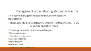 Management of penetrating abdominal trauma
Selective management used to reduce unnecessary
laparotomies
Diagnostic studies to determine if there is intraperitoneal injury
requiring operative repair
Strategy depends on abdominal region:
Thoracoabdomen
Nipple line to costal margin
Anterior abdomen
Xiphoid to pubis
Flank and back
Posterior to anterior axillary line
 