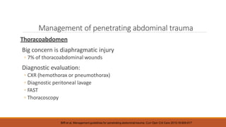 Management of penetrating abdominal trauma
Thoracoabdomen
Big concern is diaphragmatic injury
◦ 7% of thoracoabdominal wounds
Diagnostic evaluation:
◦ CXR (hemothorax or pneumothorax)
◦ Diagnostic peritoneal lavage
◦ FAST
◦ Thoracoscopy
Biffl et al. Management guidelines for penetrating abdominal trauma. Curr Opin Crit Care 2010;16:609-617
 