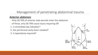 Management of penetrating abdominal trauma
Anterior abdomen
◦ Only 50-70% of anterior stab wounds enter the abdomen
◦ of these, only 50-70% cause injury requiring OR
1. is immediate lap indicated ?
2. Has peritoneal cavity been violated?
3. Is laparotomy required?
 