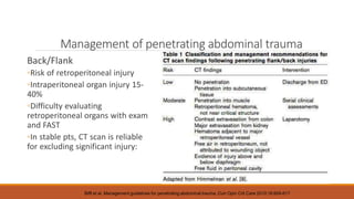 Management of penetrating abdominal trauma
Back/Flank
◦Risk of retroperitoneal injury
◦Intraperitoneal organ injury 15-
40%
◦Difficulty evaluating
retroperitoneal organs with exam
and FAST
◦In stable pts, CT scan is reliable
for excluding significant injury:
Biffl et al. Management guidelines for penetrating abdominal trauma. Curr Opin Crit Care 2010;16:609-617
 