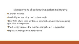 Management of penetrating abdominal trauma
Gunshot wounds
Much higher mortality than stab wounds
Over 90% of pts with peritoneal penetration have injury requiring
operative management
Most centers proceed to lap if peritoneal entry is suspected
Expectant management rarely done
 