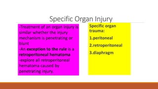 Specific Organ Injury
Specific organ
trauma:
1.peritoneal
2.retroperitoneal
3.diaphragm
-Treatment of an organ injury is
similar whether the injury
mechanism is penetrating or
blunt
-An exception to the rule is a
retroperitoneal hematoma
-explore all retroperitoneal
hematoma caused by
penetrating injury.
 