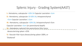 Splenic Injury - Grading System(AAST)
I.- Hematoma, subcapsular <10% SA Capsular Laceration <1cm
II.- Hematoma, subcapsular 10-50% SA; intraparenchymal
<5cm Capsular Laceration 1-3cm
III.- Hematoma, subcapsular >50% SA; intraparenchymal >5cm
Capsular Laceration >3cm (or parenchymal depth)
IV.- Hematoma ruptured into parenchyma Hilar Injury
devascularizing spleen >25%
V.- Vascular hilar injury devascularing spleen 100%, or
‘Shattered’
 