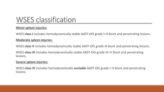 WSES classification
Minor spleen injuries:
WSES class I includes hemodynamically stable AAST-OIS grade I–II blunt and penetrating lesions.
Moderate spleen injuries:
WSES class II includes hemodynamically stable AAST-OIS grade III blunt and penetrating lesions.
WSES class III includes hemodynamically stable AAST-OIS grade IV–V blunt and penetrating
lesions.
Severe spleen injuries:
WSES class IV includes hemodynamically unstable AAST-OIS grade I–V blunt and penetrating
lesions.
 