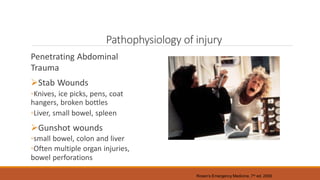 Pathophysiology of injury
Penetrating Abdominal
Trauma
Stab Wounds
◦Knives, ice picks, pens, coat
hangers, broken bottles
◦Liver, small bowel, spleen
Gunshot wounds
◦small bowel, colon and liver
◦Often multiple organ injuries,
bowel perforations
Rosen’s Emergency Medicine, 7th ed. 2009
 