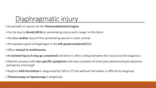 Diaphragmatic injury
Its possible in injuries to the thoracoabdominal region
Can be due to blunt(>85%) or penetrating injury and is larger in the blunt
Possible cardiac injury if the penetrating wound is more central
The weakest point of diaphragm is the left posteriorlateral(80%)
Often missed in multitrauma
In isolated injury it may go unnoticed and there is often a delay between the injury and the diagnosis
Patients present with non specific symptoms and may complain of chest pain,abdominal pain,dyspnea
,tachypnea and cough
Rupture with herniation is diagnosed by CXR or CT but without herniation is difficult to diagnose
Thoracoscopy or laparascopy is diagnostic
 