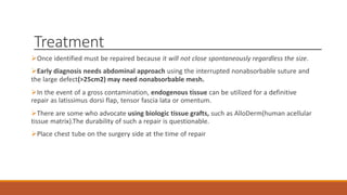 Treatment
Once identified must be repaired because it will not close spontaneously regardless the size.
Early diagnosis needs abdominal approach using the interrupted nonabsorbable suture and
the large defect(>25cm2) may need nonabsorbable mesh.
In the event of a gross contamination, endogenous tissue can be utilized for a definitive
repair as latissimus dorsi flap, tensor fascia lata or omentum.
There are some who advocate using biologic tissue grafts, such as AlloDerm(human acellular
tissue matrix).The durability of such a repair is questionable.
Place chest tube on the surgery side at the time of repair
 