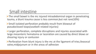 Small intestine
The small bowel is the mc injured intraabdominal organ in penetrating
tauma, a blunt trauma cause is less common,but not rare(10%)
Small isolated perforation probably result from blowout of
pseudoclosed loops(seatbelt related injuries)
Larger perforation, complete disruptions and injuries associated with
large mesenteric hematoma or laceration are caused by direct blows or
shearing injury or contusion
Perforation from blunt injury is the mc at the ligament of triez,ileocecal
valve,midjejunum or in the areas of adhesion
 