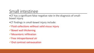 Small intestinee
•CT has a significant false negative rate in the diagnosis of small-
bowel injury.
•CT findings in small-bowel injury include:
Fluid collections without solid viscus injury
Bowel wall thickening
Mesenteric infiltration
Free intraperitoneal air
Oral contrast extravasation
 