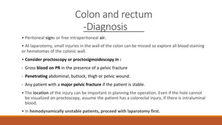 Colon and rectum
-Diagnosis
• Peritoneal signs or free intraperitoneal air.
• At laparotomy, small injuries in the wall of the colon can be missed so explore all blood staining
or hematomas of the colonic wall.
• Consider proctoscopy or proctosigmoidescopy in :
- Gross blood on PR in the presence of a pelvic fracture
- Penetrating abdominal, buttock, thigh or pelvic wound.
- Any patient with a major pelvic fracture if the patient is stable.
• The location of the injury can be important in planning the operation. Even if the hole cannot
be visualized on proctoscopy, assume the patient has a colorectal injury, if there is intraluminal
blood.
• In hemodynamically unstable patients, proceed with laparotomy first.
 