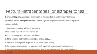 Rectum -intraperitoneal or extraperitoneal
1.Often, intraperitoneal rectal injuries can be managed as in colonic injury (primarily
repaired). 2.Treat extraperitoneal rectal tears by diverting sigmoid colostomy. Acceptable
options include:
• Hartmann resection with end colostomy,
•End colostomy with a mucus fistula, or
•Loop colostomy with a stapled distal end.
3.If the defect is not readily identified on proctoscopy…..
4.Presacral drainage and irrigation of the distal rectal stump…..
5.If a colostomy is necessary in a patient with a pelvic fracture requiring fixation……
6.Perioperative broad-spectrum antibiotics should be administered for colon and rectal
wounds
 