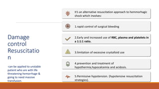 Damage
control
Resuscitatio
n
-can be applied to unstable
patient who are with life
threatening hemorrhage &
going to need massive
transfusion.
It’s an alternative resuscitation approach to hemmorhagic
shock which involves:
1.rapid control of surgical bleeding
2.Early and increased use of RBC, plasma and platelets in
a 1:1:1 ratio.
3.limitation of excessive crystalloid use
4.prevention and treatment of
hypothermia,hypocalcemia and acidosis.
5.Permissive hypotension. (hypotensive resuscitation
strategies).
 