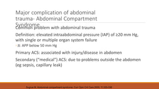 Major complication of abdominal
trauma- Abdominal Compartment
Syndrome
Common problem with abdominal trauma
Definition: elevated intraabdominal pressure (IAP) of ≥20 mm Hg,
with single or multiple organ system failure
◦± APP below 50 mm Hg
Primary ACS: associated with injury/disease in abdomen
Secondary (“medical”) ACS: due to problems outside the abdomen
(eg sepsis, capillary leak)
Sugrue M. Abdominal compartment syndrome. Curr Opin Crit Care 2005; 11:333-338
 