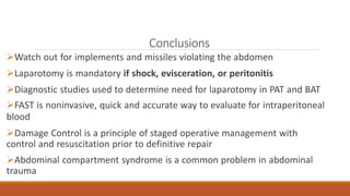 Conclusions
Watch out for implements and missiles violating the abdomen
Laparotomy is mandatory if shock, evisceration, or peritonitis
Diagnostic studies used to determine need for laparotomy in PAT and BAT
FAST is noninvasive, quick and accurate way to evaluate for intraperitoneal
blood
Damage Control is a principle of staged operative management with
control and resuscitation prior to definitive repair
Abdominal compartment syndrome is a common problem in abdominal
trauma
 
