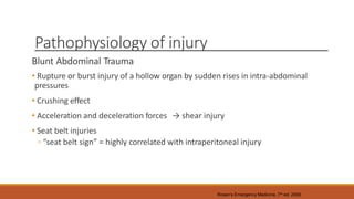Pathophysiology of injury
Blunt Abdominal Trauma
• Rupture or burst injury of a hollow organ by sudden rises in intra-abdominal
pressures
• Crushing effect
• Acceleration and deceleration forces → shear injury
• Seat belt injuries
◦ “seat belt sign” = highly correlated with intraperitoneal injury
Rosen’s Emergency Medicine, 7th ed. 2009
 