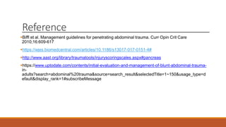 Reference
Biffl et al. Management guidelines for penetrating abdominal trauma. Curr Opin Crit Care
2010;16:609-617
https://wjes.biomedcentral.com/articles/10.1186/s13017-017-0151-4#
http://www.aast.org/library/traumatools/injuryscoringscales.aspx#pancreas
https://www.uptodate.com/contents/initial-evaluation-and-management-of-blunt-abdominal-trauma-
in-
adults?search=abdominal%20trauma&source=search_result&selectedTitle=1~150&usage_type=d
efault&display_rank=1#subscribeMessage
 