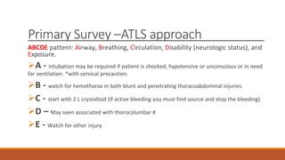 Primary Survey –ATLS approach
ABCDE pattern: Airway, Breathing, Circulation, Disability (neurologic status), and
Exposure.
A - intubation may be required if patient is shocked, hypotensive or unconscious or in need
for ventilation. *with cervical precaution.
B - watch for hemothorax in both blunt and penetrating thoracoabdominal injuries.
C - start with 2 L crystalloid (If active bleeding you must find source and stop the bleeding)
D – May seen associated with thorocolumbar #
E - Watch for other injury
 