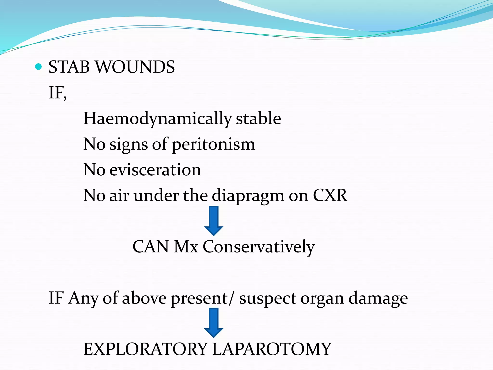  STAB WOUNDS
IF,
Haemodynamically stable
No signs of peritonism
No evisceration
No air under the diapragm on CXR
CAN Mx Conservatively
IF Any of above present/ suspect organ damage
EXPLORATORY LAPAROTOMY
 