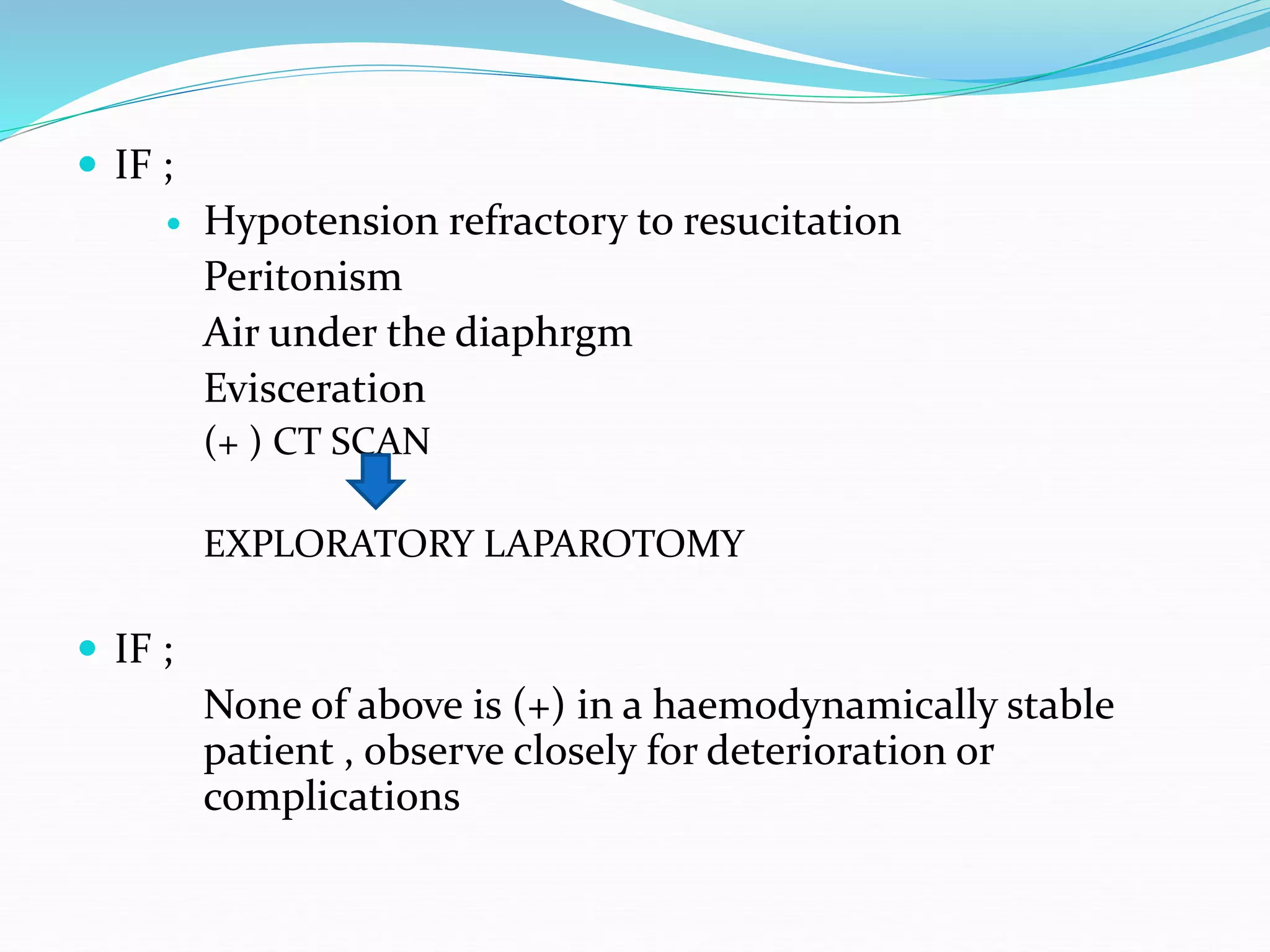  IF ;
 Hypotension refractory to resucitation
Peritonism
Air under the diaphrgm
Evisceration
(+ ) CT SCAN
EXPLORATORY LAPAROTOMY
 IF ;
None of above is (+) in a haemodynamically stable
patient , observe closely for deterioration or
complications
 