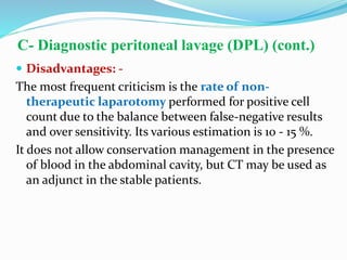 C- Diagnostic peritoneal lavage (DPL) (cont.)
 Disadvantages: -
The most frequent criticism is the rate of non-
therapeutic laparotomy performed for positive cell
count due to the balance between false-negative results
and over sensitivity. Its various estimation is 10 - 15 %.
It does not allow conservation management in the presence
of blood in the abdominal cavity, but CT may be used as
an adjunct in the stable patients.
 