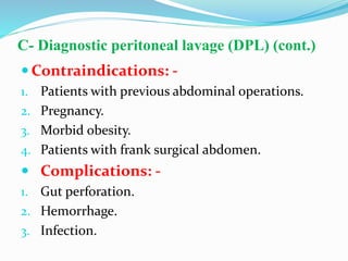 C- Diagnostic peritoneal lavage (DPL) (cont.)
 Contraindications: -
1. Patients with previous abdominal operations.
2. Pregnancy.
3. Morbid obesity.
4. Patients with frank surgical abdomen.
 Complications: -
1. Gut perforation.
2. Hemorrhage.
3. Infection.
 