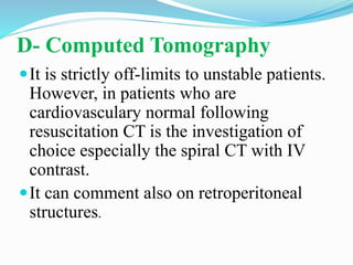 D- Computed Tomography
It is strictly off-limits to unstable patients.
However, in patients who are
cardiovasculary normal following
resuscitation CT is the investigation of
choice especially the spiral CT with IV
contrast.
It can comment also on retroperitoneal
structures.
 