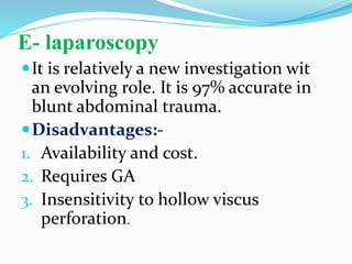 E- laparoscopy
It is relatively a new investigation wit
an evolving role. It is 97% accurate in
blunt abdominal trauma.
Disadvantages:-
1. Availability and cost.
2. Requires GA
3. Insensitivity to hollow viscus
perforation.
 