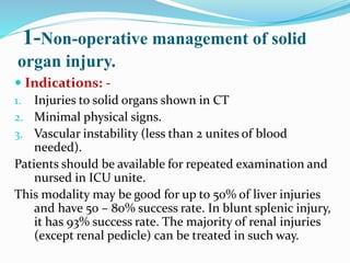 1-Non-operative management of solid
organ injury.
 Indications: -
1. Injuries to solid organs shown in CT
2. Minimal physical signs.
3. Vascular instability (less than 2 unites of blood
needed).
Patients should be available for repeated examination and
nursed in ICU unite.
This modality may be good for up to 50% of liver injuries
and have 50 – 80% success rate. In blunt splenic injury,
it has 93% success rate. The majority of renal injuries
(except renal pedicle) can be treated in such way.
 