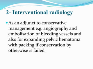2- Interventional radiology
As an adjunct to conservative
management e.g. angiography and
embolisation of bleeding vessels and
also for expanding pelvic hematoma
with packing if conservation by
otherwise is failed.
 