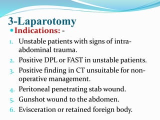 3-Laparotomy
Indications: -
1. Unstable patients with signs of intra-
abdominal trauma.
2. Positive DPL or FAST in unstable patients.
3. Positive finding in CT unsuitable for non-
operative management.
4. Peritoneal penetrating stab wound.
5. Gunshot wound to the abdomen.
6. Evisceration or retained foreign body.
 