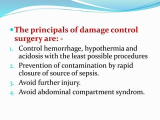 The principals of damage control
surgery are: -
1. Control hemorrhage, hypothermia and
acidosis with the least possible procedures
2. Prevention of contamination by rapid
closure of source of sepsis.
3. Avoid further injury.
4. Avoid abdominal compartment syndrom.
 