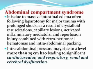 Abdominal compartment syndrome
 It is due to massive intestinal edema often
following laparotomy for major trauma with
prolonged shock, as a result of crystalloid
resuscitations, capillary lesions, activated
inflammatory mediators, and reperfusion
injury combined with retro-peritoneal
hematomas and intra-abdominal packing.
 Intra-abdominal pressure may rise to a level
more than 25 cm h2o leading to significant
cardiovascular, and respiratory, renal and
cerebral dysfunction.
 