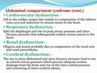 Abdominal compartment syndrome (cont.)
 Cardiovascular dysfunction: -
Fall in the cardiac output due mainly to compression of the inferior
vena cava and reduction in venous return to the heart.
 Respiratory dysfunction: -
Split the diaphragm and rise in peak airway pressure and intra-
thoracic pressure that subsequently reduce venous return to the
heart.
 Renal dysfunction: -
Oliguria and anuria probably due to compression of the renal vein
and renal parenchyma.
 Cerebral dysfunction: -
The rise in intra-abdominal and intra-thoracic pressure lead to rise
in central venous pressure which prevent adequate venous
drainage from the brain and rise of the intra-cranial pressure
and worsening of intra-cerebral edema.
 