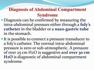 Diagnosis of Abdominal Compartment
Syndrome
 Diagnosis can be confirmed by measuring the
intra-abdominal pressure either through a foly’s
catheter in the bladder or a naso-gastric tube
in the stomach.
 It is possible to connect a pressure transducer to
a foly’s catheter. The normal intra-abdominal
pressure is zero or sub-atmospheric. A pressure
of over 25 cm H2O is suggestive and over 30 cm
H2O is diagnostic of abdominal compartment
syndrome.
 