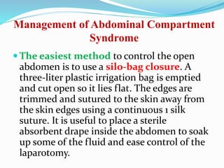 Management of Abdominal Compartment
Syndrome
 The easiest method to control the open
abdomen is to use a silo-bag closure. A
three-liter plastic irrigation bag is emptied
and cut open so it lies flat. The edges are
trimmed and sutured to the skin away from
the skin edges using a continuous 1 silk
suture. It is useful to place a sterile
absorbent drape inside the abdomen to soak
up some of the fluid and ease control of the
laparotomy.
 