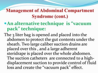Management of Abdominal Compartment
Syndrome (cont.)
An alternative technique is “vacuum
pack” technique:
The 3 liter bag is opened and placed into the
abdomen to protect the gut contents under the
sheath. Two large caliber suction drains are
placed over this , and a large adherent
steridrape is placed over the whole abdomen.
The suction catheters are connected to a high-
displacement suction to provide control of fluid
loss and create the “vacuum pack” effect.
 