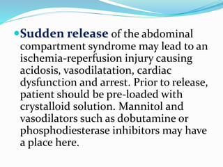 Sudden release of the abdominal
compartment syndrome may lead to an
ischemia-reperfusion injury causing
acidosis, vasodilatation, cardiac
dysfunction and arrest. Prior to release,
patient should be pre-loaded with
crystalloid solution. Mannitol and
vasodilators such as dobutamine or
phosphodiesterase inhibitors may have
a place here.
 