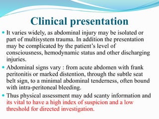 Clinical presentation
 It varies widely, as abdominal injury may be isolated or
part of multisystem trauma. In addition the presentation
may be complicated by the patient’s level of
consciousness, hemodynamic status and other discharging
injuries.
 Abdominal signs vary : from acute abdomen with frank
peritonitis or marked distention, through the subtle seat
belt sign, to a minimal abdominal tenderness, often bound
with intra-peritoneal bleeding.
 Thus physical assessment may add scanty information and
its vital to have a high index of suspicion and a low
threshold for directed investigation.
 