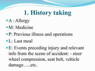 1. History taking
A : Allergy
M: Medicine
P: Previous illness and operations
L: Last meal
E: Events preceding injury and relevant
info from the scene of accident: - steer
wheel compression, seat belt, vehicle
damage…..etc.
 
