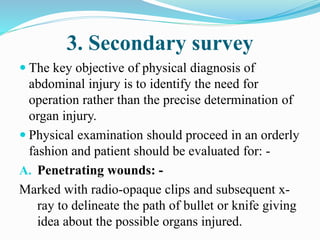 3. Secondary survey
 The key objective of physical diagnosis of
abdominal injury is to identify the need for
operation rather than the precise determination of
organ injury.
 Physical examination should proceed in an orderly
fashion and patient should be evaluated for: -
A. Penetrating wounds: -
Marked with radio-opaque clips and subsequent x-
ray to delineate the path of bullet or knife giving
idea about the possible organs injured.
 
