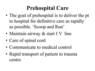 Prehospital Care
• The goal of prehospital is to deliver the pt
  to hospital for definitive care as rapidly
  as possible. „Scoop and Run‟
• Maintain airway & start I V line
• Care of spinal cord
• Communicate to medical control
• Rapid transport of patient to trauma
  centre
 