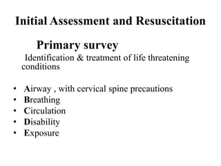 Initial Assessment and Resuscitation
        Primary survey
     Identification & treatment of life threatening
    conditions

•   Airway , with cervical spine precautions
•   Breathing
•   Circulation
•   Disability
•   Exposure
 