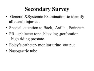 Secondary Survey
• General &Systemic Examination-to identify
  all occult injuries .
• Special attention to Back, Axilla , Perineum
• PR - sphincter tone ,bleeding ,perforation
  , high riding prostate
• Foley‟s catheter- monitor urine out put
• Nasogastric tube
 