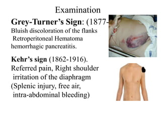 Examination
Grey-Turner’s Sign: (1877-1951)
Bluish discoloration of the flanks
Retroperitoneal Hematoma
hemorrhagic pancreatitis.

Kehr’s sign (1862-1916).
Referred pain, Right shoulder
 irritation of the diaphragm
(Splenic injury, free air,
 intra-abdominal bleeding)
 