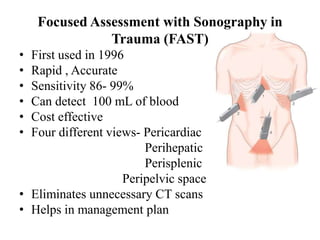 Focused Assessment with Sonography in
               Trauma (FAST)
• First used in 1996
• Rapid , Accurate
• Sensitivity 86- 99%
• Can detect 100 mL of blood
• Cost effective
• Four different views- Pericardiac
                        Perihepatic
                        Perisplenic
                    Peripelvic space
• Eliminates unnecessary CT scans
• Helps in management plan
 