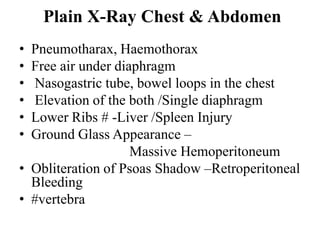Plain X-Ray Chest & Abdomen
• Pneumotharax, Haemothorax
• Free air under diaphragm
• Nasogastric tube, bowel loops in the chest
• Elevation of the both /Single diaphragm
• Lower Ribs # -Liver /Spleen Injury
• Ground Glass Appearance –
                    Massive Hemoperitoneum
• Obliteration of Psoas Shadow –Retroperitoneal
  Bleeding
• #vertebra
 