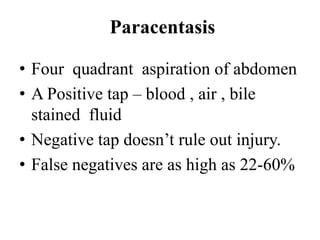 Paracentasis

• Four quadrant aspiration of abdomen
• A Positive tap – blood , air , bile
  stained fluid
• Negative tap doesn‟t rule out injury.
• False negatives are as high as 22-60%
 