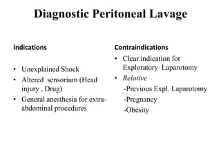 Diagnostic Peritoneal Lavage

Indications                       Contraindications
                                  • Clear indication for
• Unexplained Shock                 Exploratory Laparotomy
• Altered sensorium (Head         • Relative
  injury , Drug)                    -Previous Expl. Laparotomy
• General anesthesia for extra-     -Pregnancy
  abdominal procedures              -Obesity
 