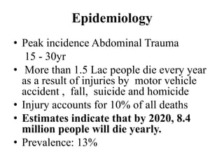 Epidemiology
• Peak incidence Abdominal Trauma
   15 - 30yr
• More than 1.5 Lac people die every year
  as a result of injuries by motor vehicle
  accident , fall, suicide and homicide
• Injury accounts for 10% of all deaths
• Estimates indicate that by 2020, 8.4
  million people will die yearly.
• Prevalence: 13%
 
